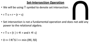 Set-Intersection Operation
• We will be using ∩ symbol to denote set intersection.
• r ∩ s = r − (r − s)
• Set intersection is not a fundamental operation and does not add any
power to the relational algebra.
• r ∩ s = {t | t ∈ r and t ∈ s}
• 0 <= Ӏ R∩S Ӏ <= min (ӀRӀ, ӀSӀ)
 