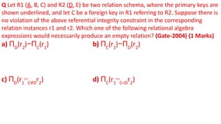 Q Let R1 (A, B, C) and R2 (D, E) be two relation schema, where the primary keys are
shown underlined, and let C be a foreign key in R1 referring to R2. Suppose there is
no violation of the above referential integrity constraint in the corresponding
relation instances r1 and r2. Which one of the following relational algebra
expressions would necessarily produce an empty relation? (Gate-2004) (1 Marks)
a) ΠD
(r2
)−ΠC
(r1
) b) ΠC
(r1
)−ΠD
(r2
)
c) ΠD
(r1
⋈C≠D
r2
) d) ΠC
(r1
⋈C=D
r2
)
 