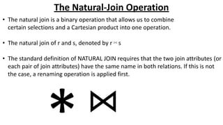 The Natural-Join Operation
• The natural join is a binary operation that allows us to combine
certain selections and a Cartesian product into one operation.
• The natural join of r and s, denoted by r ⋈ s
• The standard definition of NATURAL JOIN requires that the two join attributes (or
each pair of join attributes) have the same name in both relations. If this is not
the case, a renaming operation is applied first.
 