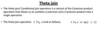 Theta join
• The theta join/ Conditional join operation is a variant of the Cartesian product
operation that allows us to combine a selection and a Cartesian product into a
single operation.
• The theta join operation is defined as follows:
 