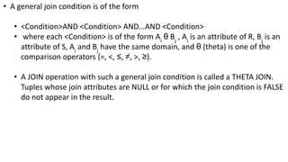 • A general join condition is of the form
• <Condition>AND <Condition> AND...AND <Condition>
• where each <Condition> is of the form Ai
θ Bj
, Ai
is an attribute of R, Bj
is an
attribute of S, Ai
and Bj
have the same domain, and θ (theta) is one of the
comparison operators {=, <, ≤, ≠, >, ≥}.
• A JOIN operation with such a general join condition is called a THETA JOIN.
Tuples whose join attributes are NULL or for which the join condition is FALSE
do not appear in the result.
 