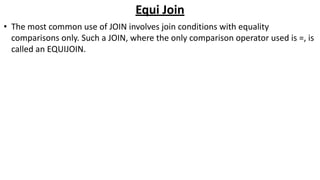 Equi Join
• The most common use of JOIN involves join conditions with equality
comparisons only. Such a JOIN, where the only comparison operator used is =, is
called an EQUIJOIN.
 