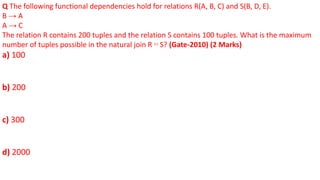 Q The following functional dependencies hold for relations R(A, B, C) and S(B, D, E).
B → A
A → C
The relation R contains 200 tuples and the relation S contains 100 tuples. What is the maximum
number of tuples possible in the natural join R ⋈ S? (Gate-2010) (2 Marks)
a) 100
b) 200
c) 300
d) 2000
 