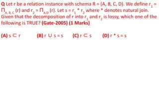 Q Let r be a relation instance with schema R = (A, B, C, D). We define r1
=
ΠA, B, C
(r) and r2
= ΠA.D
(r). Let s = r1
* r2
where * denotes natural join.
Given that the decomposition of r into r1
and r2
is lossy, which one of the
following is TRUE? (Gate-2005) (1 Marks)
(A) s ⊂ r (B) r ∪ s = s (C) r ⊂ s (D) r * s = s
 