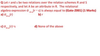 Q Let r and s be two relations over the relation schemes R and S
respectively, and let A be an attribute in R. The relational
algebra expression σ A=a
(r ⋈ s) is always equal to (Gate-2001) (1 Marks)
a) σA=a
(r) b) r
c) σA=a
(r)⋈s d) None of the above
 