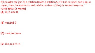 Q Consider the join of a relation R with a relation S. If R has m tuples and S has n
tuples, then the maximum and minimum sizes of the join respectively are:
(Gate-1999) (1 Marks)
(A) m+n and 0
(B) mn and 0
(C) m+n and m-n
(D) mn and m+n
 