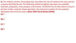 Q. The relation schema, Person(pid,city), describes the city of residence for every person
uniquely identified by pid. The following relational algebra operators are available:
selection, projection, cross product, and rename. To find the list of cities where at least 3
persons reside, using the above operators, the minimum number of cross product
operations that must be used is (Gate 2024 CS) (2 Marks) (MSQ)
(a) 1
(b) 2
(c) 3
(d) 4
 