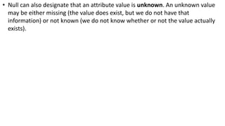 • Null can also designate that an attribute value is unknown. An unknown value
may be either missing (the value does exist, but we do not have that
information) or not known (we do not know whether or not the value actually
exists).
 