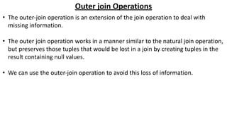 Outer join Operations
• The outer-join operation is an extension of the join operation to deal with
missing information.
• The outer join operation works in a manner similar to the natural join operation,
but preserves those tuples that would be lost in a join by creating tuples in the
result containing null values.
• We can use the outer-join operation to avoid this loss of information.
 