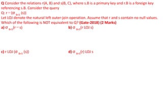 Q Consider the relations r(A, B) and s(B, C), where s.B is a primary key and r.B is a foreign key
referencing s.B. Consider the query
Q: r ⋈ (σ B<5
(s))
Let LOJ denote the natural left outer-join operation. Assume that r and s contain no null values.
Which of the following is NOT equivalent to Q? (Gate-2018) (2 Marks)
a) σ B<5
(r ⋈ s) b) σ B<5
(r LOJ s)
c) r LOJ (σ B<5
(s)) d) σ B<5
(r) LOJ s
 