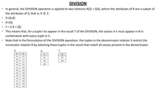 DIVISION
∙ In general, the DIVISION operation is applied to two relations R(Z) ÷ S(X), where the attributes of R are a subset of
the attributes of S; that is, X ⊆ Z.
∙ Z={A,B}
∙ X={A}
∙ Y = Z-X = {B}
∙ This means that, for a tuple t to appear in the result T of the DIVISION, the values in t must appear in R in
combination with every tuple in S.
∙ Note that in the formulation of the DIVISION operation, the tuples in the denominator relation S restrict the
numerator relation R by selecting those tuples in the result that match all values present in the denominator.
 