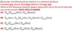 Q Consider the following three relations in a relational database.
Employee(eId, Name), Brand(bId, bName), Own(eId, bId)
Which of the following relational algebra expressions return the set of eIds who
own all the brands? (GATE 2022) (2 MARKS)
(A)
(B)
(C)
(D)
 