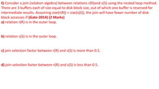 Q Consider a join (relation algebra) between relations r(R)and s(S) using the nested loop method.
There are 3 buffers each of size equal to disk block size, out of which one buffer is reserved for
intermediate results. Assuming size(r(R)) < size(s(S)), the join will have fewer number of disk
block accesses if (Gate-2014) (2 Marks)
a) relation r(R) is in the outer loop.
b) relation s(S) is in the outer loop.
c) join selection factor between r(R) and s(S) is more than 0.5.
d) join selection factor between r(R) and s(S) is less than 0.5.
 