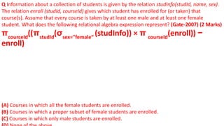 Q Information about a collection of students is given by the relation studInfo(studId, name, sex).
The relation enroll (studId, courseId) gives which student has enrolled for (or taken) that
course(s). Assume that every course is taken by at least one male and at least one female
student. What does the following relational algebra expression represent? (Gate-2007) (2 Marks)
πcourceId
((πstudId
(σsex="female“
(studInfo)) × π courseId
(enroll)) −
enroll)
(A) Courses in which all the female students are enrolled.
(B) Courses in which a proper subset of female students are enrolled.
(C) Courses in which only male students are enrolled.
 