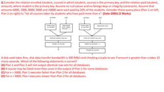 Q Consider the relation enrolled (student, course) in which (student, course) is the primary key, and the relation paid (student,
amount), where student is the primary key. Assume no null values and no foreign keys or integrity constraints. Assume that
amounts 6000, 7000, 8000, 9000 and 10000 were each paid by 20% of the students. Consider these query plans (Plan 1 on left,
Plan 2 on right) to “list all courses taken by students who have paid more than x”. (Gate-2006) (2 Marks)
A disk seek takes 4ms, disk data transfer bandwidth is 300 MB/s and checking a tuple to see if amount is greater than x takes 10
micro-seconds. Which of the following statements is correct?
(A) Plan 1 and Plan 2 will not output identical row sets for all databases.
(B) A course may be listed more than once in the output of Plan 1 for some databases
(C) For x = 5000, Plan 1 executes faster than Plan 2 for all databases.
(D) For x = 9000, Plan I executes slower than Plan 2 for all databases.
 