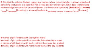 Q Consider the relation Student (name, sex, marks), where the primary key is shown underlined,
pertaining to students in a class that has at least one boy and one girl. What does the following
relational algebra expression produce? (Note: ρ is the rename operator). (Gate-2004) (2 Marks)
πname
{σsex=female
(Student)} − πname(Student ⨝ (sex=female ∧ x=male ∧ marks≤m)
ρn,x,m
(Student))
a) names of girl students with the highest marks
b) names of girl students with more marks than some boy student
c) names of girl students with marks not less than some boy student
d) names of girl students with more marks than all the boy students
 