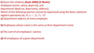 Q Given the relations (Gate-2000) (2 Marks)
employee (name, salary, dept-no), and
department (dept-no, dept-name, address),
Which of the following queries cannot be expressed using the basic relational
algebra operations (σ, π, ×, ⋈, ∪, ∩, −)?
a) Department address of every employee
b) Employees whose name is the same as their department name
c) The sum of all employees' salaries
d) All employees of a given department
 