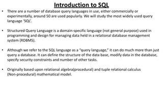 Introduction to SQL
• There are a number of database query languages in use, either commercially or
experimentally, around 50 are used popularly. We will study the most widely used query
language ‘SQL’.
• Structured Query Language is a domain-specific language (not general purpose) used in
programming and design for managing data held in a relational database management
system (RDBMS).
• Although we refer to the SQL language as a “query language,” it can do much more than just
query a database. It can define the structure of the data base, modify data in the database,
specify security constraints and number of other tasks.
• Originally based upon relational algebra(procedural) and tuple relational calculus
(Non-procedural) mathematical model.
 