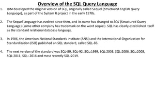 Overview of the SQL Query Language
1. IBM developed the original version of SQL, originally called Sequel (Structured English Query
Language), as part of the System R project in the early 1970s.
2. The Sequel language has evolved since then, and its name has changed to SQL (Structured Query
Language) (some other company has trademark on the word sequel). SQL has clearly established itself
as the standard relational database language.
3. In 1986, the American National Standards Institute (ANSI) and the International Organization for
Standardization (ISO) published an SQL standard, called SQL-86.
4. The next version of the standard was SQL-89, SQL-92, SQL:1999, SQL:2003, SQL:2006, SQL:2008,
SQL:2011, SQL: 2016 and most recently SQL:2019.
 
