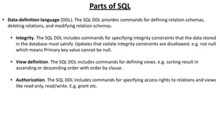 Parts of SQL
• Data-definition language (DDL). The SQL DDL provides commands for defining relation schemas,
deleting relations, and modifying relation schemas.
• Integrity. The SQL DDL includes commands for specifying integrity constraints that the data stored
in the database must satisfy. Updates that violate integrity constraints are disallowed. e.g. not null
which means Primary key value cannot be null.
• View definition. The SQL DDL includes commands for defining views. e.g. sorting result in
ascending or descending order with order by clause.
• Authorization. The SQL DDL includes commands for specifying access rights to relations and views
like read only, read/write. E.g. grant etc.
 