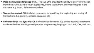• Data-manipulation language (DML). The SQL DML provides the ability to query information
from the database and to insert tuples into, delete tuples from, and modify tuples in the
database. e.g. insert, delete command etc.
• Transaction control. SQL includes commands for specifying the beginning and ending of
transactions. E.g. commit, rollback, savepoint etc.
• Embedded SQL and dynamic SQL. Embedded and dynamic SQL define how SQL statements
can be embedded within general-purpose programming languages, such as C, C++, and Java.
 