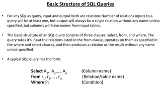 Basic Structure of SQL Queries
• For any SQL as query, input and output both are relations.Number of relations inputs to a
query will be at least one, but output will always be a single relation without any name unless
specified, but columns will have names from input tables.
• The basic structure of an SQL query consists of three clauses: select, from, and where. The
query takes it’s input the relations listed in the from clause, operates on them as specified in
the where and select clauses, and then produces a relation as the result without any name
unless specified.
• A typical SQL query has the form.
Select A1
, A2
,..., An
(Column name)
from r1
, r2
,... , rm
(Relation/table name)
Where P; (Condition)
 