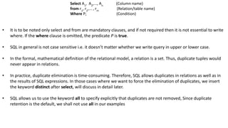 • It is to be noted only select and from are mandatory clauses, and if not required then it is not essential to write
where. If the where clause is omitted, the predicate P is true.
• SQL in general is not case sensitive i.e. it doesn’t matter whether we write query in upper or lower case.
• In the formal, mathematical definition of the relational model, a relation is a set. Thus, duplicate tuples would
never appear in relations.
• In practice, duplicate elimination is time-consuming. Therefore, SQL allows duplicates in relations as well as in
the results of SQL expressions. In those cases where we want to force the elimination of duplicates, we insert
the keyword distinct after select, will discuss in detail later.
• SQL allows us to use the keyword all to specify explicitly that duplicates are not removed, Since duplicate
retention is the default, we shall not use all in our examples
Select A1
, A2
,..., An
(Column name)
from r1
, r2
,... , rm
(Relation/table name)
Where P; (Condition)
 