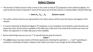Select Clause
• The function of Select clause in SQL is more or less same as that of ‘∏’ projection in the relational algebra. It is
used to pick the column required in result of the query out of all the columns in relation/table. (Vertical filtering)
• Select A1
, A2
,..., An
(Column name)
• The order in which columns are represented in the select clause, will be same the column will appear in the
relation.
• It is to be noted that in Relational Algebra ‘∏’ projection is not mandatory and should be used only when we
require less than all the column available in the table, but is SQL even if we need all the column we must use
Select, the argument is it makes SQL query more readable.
• But to make things easy we can use ‘*’ to specify that we need all columns
Select *
• The select clause may also contain arithmetic expressions involving the operators +, -, / and * operating on
constants or attributes of tuples. however, that it does not result in any change to the relation/table.
 