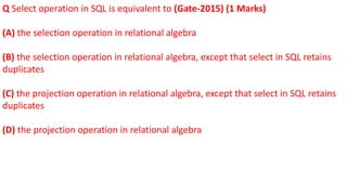 Q Select operation in SQL is equivalent to (Gate-2015) (1 Marks)
(A) the selection operation in relational algebra
(B) the selection operation in relational algebra, except that select in SQL retains
duplicates
(C) the projection operation in relational algebra, except that select in SQL retains
duplicates
(D) the projection operation in relational algebra
 