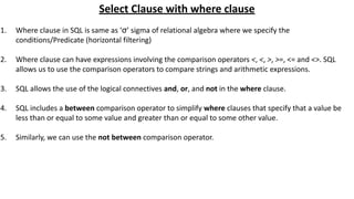 Select Clause with where clause
1. Where clause in SQL is same as ‘σ’ sigma of relational algebra where we specify the
conditions/Predicate (horizontal filtering)
2. Where clause can have expressions involving the comparison operators <, <, >, >=, <= and <>. SQL
allows us to use the comparison operators to compare strings and arithmetic expressions.
3. SQL allows the use of the logical connectives and, or, and not in the where clause.
4. SQL includes a between comparison operator to simplify where clauses that specify that a value be
less than or equal to some value and greater than or equal to some other value.
5. Similarly, we can use the not between comparison operator.
 