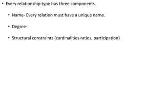 • Every relationship type has three components.
• Name- Every relation must have a unique name.
• Degree-
• Structural constraints (cardinalities ratios, participation)
 