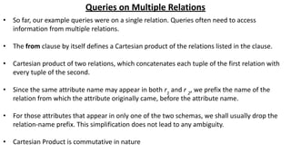 Queries on Multiple Relations
• So far, our example queries were on a single relation. Queries often need to access
information from multiple relations.
• The from clause by itself defines a Cartesian product of the relations listed in the clause.
• Cartesian product of two relations, which concatenates each tuple of the first relation with
every tuple of the second.
• Since the same attribute name may appear in both r1
and r 2
, we prefix the name of the
relation from which the attribute originally came, before the attribute name.
• For those attributes that appear in only one of the two schemas, we shall usually drop the
relation-name prefix. This simplification does not lead to any ambiguity.
• Cartesian Product is commutative in nature
 