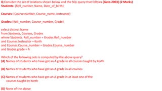 Q Consider the set of relations shown below and the SQL query that follows (Gate-2003) (2 Marks)
Students: (Roll_number, Name, Date_of_birth)
Courses: (Course number, Course_name, Instructor)
Grades: (Roll_number, Course_number, Grade)
select distinct Name
from Students, Courses, Grades
where Students. Roll_number = Grades.Roll_number
and Courses.Instructor = Korth
and Courses.Course_number = Grades.Course_number
and Grades.grade = A
Which of the following sets is computed by the above query?
(A) Names of students who have got an A grade in all courses taught by Korth
(B) Names of students who have got an A grade in all courses
(C) Names of students who have got an A grade in at least one of the
courses taught by Korth
(D) None of the above
 