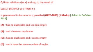 Q Given relations r(w, x) and s(y, z), the result of
SELECT DISTINCT w, x FROM r, s
is guaranteed to be same as r, provided (GATE-2003) (1 Marks) [ Asked in CoCubes
2019]
(A) r has no duplicates and s is non-empty
(B) r and s have no duplicates
(C) s has no duplicates and r is non-empty
(D) r and s have the same number of tuples
 