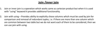 Join /inner join
1. Join or inner join is a operation which works same as cartesian product but when it is used
with “using” keyword it provides additional functionality.
2. Join with using – Provides ability to explicitly chose columns which must be used by join for
comparison and removal of redundant tuples, i.e. if there are more than one column which
are common between two table but we do not want each of them to be considered, then we
can use join with using.
 