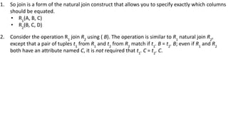 1. So join is a form of the natural join construct that allows you to specify exactly which columns
should be equated.
• R1
(A, B, C)
• R2
(B, C, D)
2. Consider the operation R1
join R2
using ( B). The operation is similar to R1
natural join R2
,
except that a pair of tuples t1
from R1
and t2
from R2
match if t1
. B = t2
. B; even if R1
and R2
both have an attribute named C, it is not required that t1
. C = t2
. C.
 