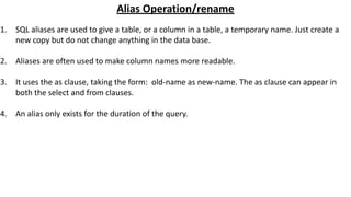 Alias Operation/rename
1. SQL aliases are used to give a table, or a column in a table, a temporary name. Just create a
new copy but do not change anything in the data base.
2. Aliases are often used to make column names more readable.
3. It uses the as clause, taking the form: old-name as new-name. The as clause can appear in
both the select and from clauses.
4. An alias only exists for the duration of the query.
 