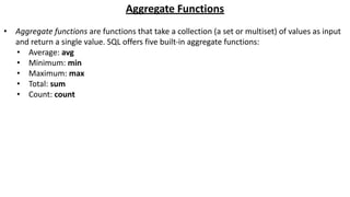 Aggregate Functions
• Aggregate functions are functions that take a collection (a set or multiset) of values as input
and return a single value. SQL offers five built-in aggregate functions:
• Average: avg
• Minimum: min
• Maximum: max
• Total: sum
• Count: count
 