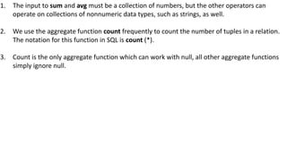 1. The input to sum and avg must be a collection of numbers, but the other operators can
operate on collections of nonnumeric data types, such as strings, as well.
2. We use the aggregate function count frequently to count the number of tuples in a relation.
The notation for this function in SQL is count (*).
3. Count is the only aggregate function which can work with null, all other aggregate functions
simply ignore null.
 