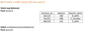 Q Consider a table along with two query?
Select avg (balance)
from account
Select sum(balance)/count(balance)
from account
Account_no balance Branch_name
Abc123 100 N_delhi
Pqr123 500 S_mumbai
Wyz123 null S_delhi
 