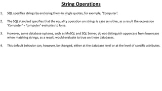 String Operations
1. SQL specifies strings by enclosing them in single quotes, for example, ’Computer’.
2. The SQL standard specifies that the equality operation on strings is case sensitive; as a result the expression
‘Computer’ = ’computer’ evaluates to false.
3. However, some database systems, such as MySQL and SQL Server, do not distinguish uppercase from lowercase
when matching strings; as a result, would evaluate to true on these databases.
4. This default behavior can, however, be changed, either at the database level or at the level of specific attributes.
 