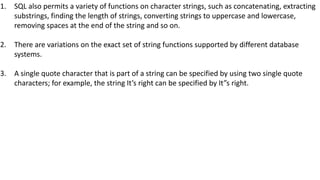 1. SQL also permits a variety of functions on character strings, such as concatenating, extracting
substrings, finding the length of strings, converting strings to uppercase and lowercase,
removing spaces at the end of the string and so on.
2. There are variations on the exact set of string functions supported by different database
systems.
3. A single quote character that is part of a string can be specified by using two single quote
characters; for example, the string It’s right can be specified by It”s right.
 