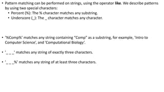 • Pattern matching can be performed on strings, using the operator like. We describe patterns
by using two special characters:
• Percent (%): The % character matches any substring.
• Underscore (_): The _ character matches any character.
• ’%Comp%’ matches any string containing “Comp” as a substring, for example, ’Intro to
Computer Science’, and ’Computational Biology’.
• ’_ _ _’ matches any string of exactly three characters.
• ’_ _ _%’ matches any string of at least three characters.
 