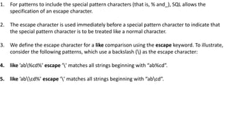 1. For patterns to include the special pattern characters (that is, % and_), SQL allows the
specification of an escape character.
2. The escape character is used immediately before a special pattern character to indicate that
the special pattern character is to be treated like a normal character.
3. We define the escape character for a like comparison using the escape keyword. To illustrate,
consider the following patterns, which use a backslash () as the escape character:
4. like ’ab%cd%’ escape ’’ matches all strings beginning with “ab%cd”.
5. like ’abcd%’ escape ’’ matches all strings beginning with “abcd”.
 