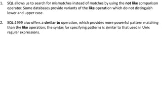 1. SQL allows us to search for mismatches instead of matches by using the not like comparison
operator. Some databases provide variants of the like operation which do not distinguish
lower and upper case.
2. SQL:1999 also offers a similar to operation, which provides more powerful pattern matching
than the like operation; the syntax for specifying patterns is similar to that used in Unix
regular expressions.
 