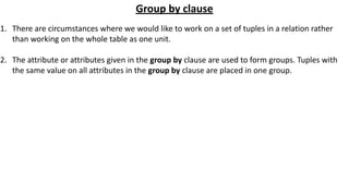 Group by clause
1. There are circumstances where we would like to work on a set of tuples in a relation rather
than working on the whole table as one unit.
2. The attribute or attributes given in the group by clause are used to form groups. Tuples with
the same value on all attributes in the group by clause are placed in one group.
 
