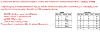 Q A relational database contains two tables Student and Performance as shown below: (GATE - 2019) (2 Marks)
The primary key of the Student table is Roll_no. For the Performance table, the columns Roll_no. and Subject_code
together from the primary key. Consider the SQL query given below:
SELECT S.Student_name, sum (P.Marks)
FROM Student S, Performance P
WHERE P.Marks > 84
GROUP BY S.Student_name;
The number of rows returned by the above SQL query is _____.
 