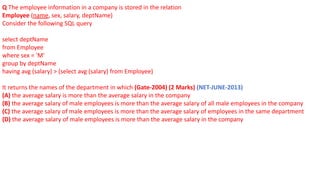 Q The employee information in a company is stored in the relation
Employee (name, sex, salary, deptName)
Consider the following SQL query
select deptName
from Employee
where sex = 'M'
group by deptName
having avg (salary) > (select avg (salary) from Employee)
It returns the names of the department in which (Gate-2004) (2 Marks) (NET-JUNE-2013)
(A) the average salary is more than the average salary in the company
(B) the average salary of male employees is more than the average salary of all male employees in the company
(C) the average salary of male employees is more than the average salary of employees in the same department
(D) the average salary of male employees is more than the average salary in the company
 