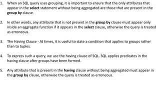 1. When an SQL query uses grouping, it is important to ensure that the only attributes that
appear in the select statement without being aggregated are those that are present in the
group by clause.
2. In other words, any attribute that is not present in the group by clause must appear only
inside an aggregate function if it appears in the select clause, otherwise the query is treated
as erroneous.
3. The Having Clause - At times, it is useful to state a condition that applies to groups rather
than to tuples.
4. To express such a query, we use the having clause of SQL. SQL applies predicates in the
having clause after groups have been formed.
5. Any attribute that is present in the having clause without being aggregated must appear in
the group by clause, otherwise the query is treated as erroneous.
 