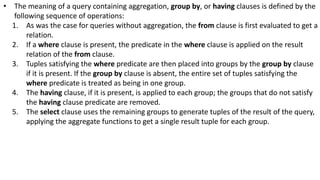• The meaning of a query containing aggregation, group by, or having clauses is defined by the
following sequence of operations:
1. As was the case for queries without aggregation, the from clause is first evaluated to get a
relation.
2. If a where clause is present, the predicate in the where clause is applied on the result
relation of the from clause.
3. Tuples satisfying the where predicate are then placed into groups by the group by clause
if it is present. If the group by clause is absent, the entire set of tuples satisfying the
where predicate is treated as being in one group.
4. The having clause, if it is present, is applied to each group; the groups that do not satisfy
the having clause predicate are removed.
5. The select clause uses the remaining groups to generate tuples of the result of the query,
applying the aggregate functions to get a single result tuple for each group.
 